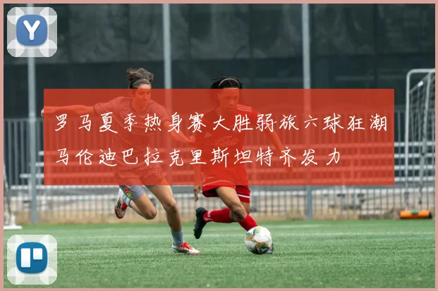 罗马夏季热身赛大胜弱旅六球狂潮马伦迪巴拉克里斯坦特齐发力