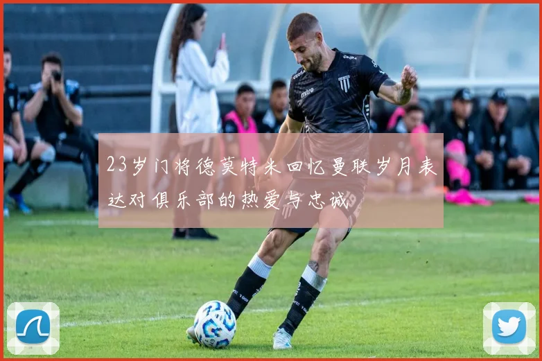 23岁门将德莫特米回忆曼联岁月表达对俱乐部的热爱与忠诚