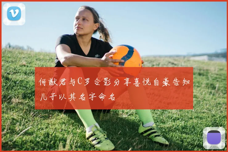 何猷君与C罗合影分享喜悦自豪告知儿子以其名字命名