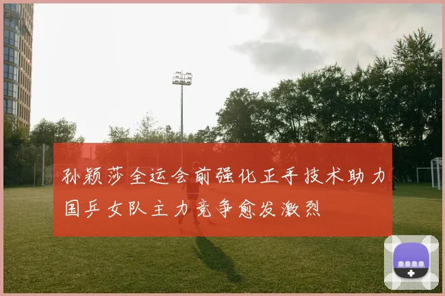 孙颖莎全运会前强化正手技术助力国乒女队主力竞争愈发激烈