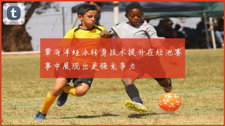 覃海洋蛙泳转身技术提升在短池赛事中展现出更强竞争力