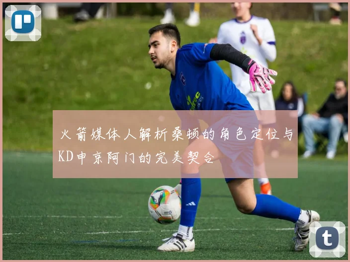 火箭媒体人解析桑顿的角色定位与KD申京阿门的完美契合