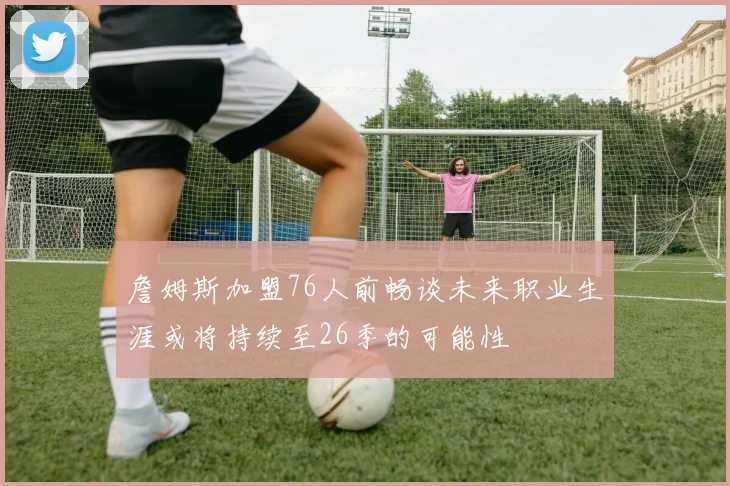詹姆斯加盟76人前畅谈未来职业生涯或将持续至26季的可能性