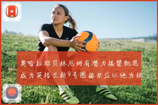 奥哈拉称贝林厄姆有潜力接替凯恩成为英格兰新9号图赫尔应以他为核心建队