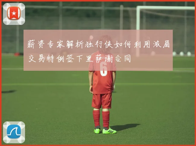 薪资专家解析独行侠如何利用浓眉交易特例签下里萨谢合同