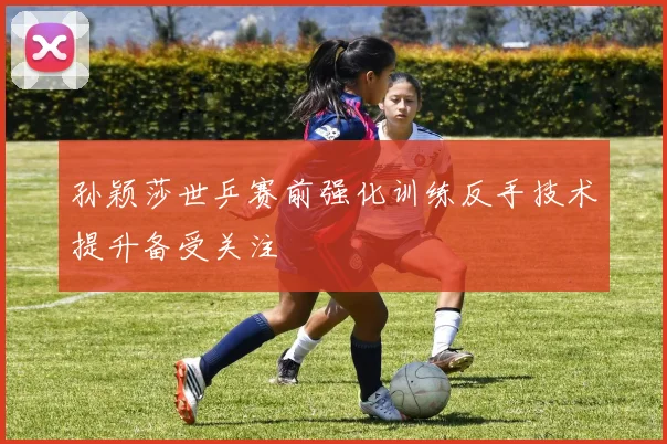 孙颖莎世乒赛前强化训练反手技术提升备受关注