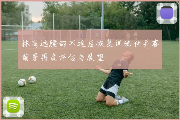 林高远腰部不适后恢复训练世乒赛前景再度评估与展望