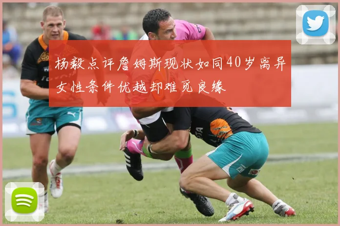 杨毅点评詹姆斯现状如同40岁离异女性条件优越却难觅良缘