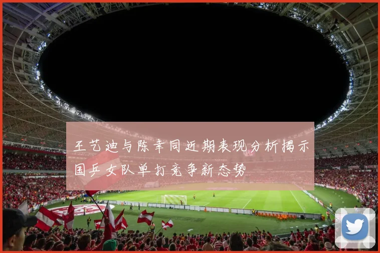 王艺迪与陈幸同近期表现分析揭示国乒女队单打竞争新态势