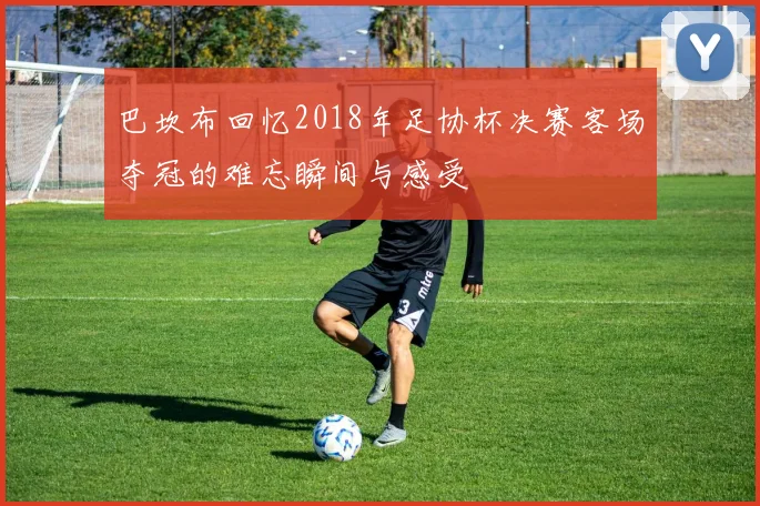 巴坎布回忆2018年足协杯决赛客场夺冠的难忘瞬间与感受