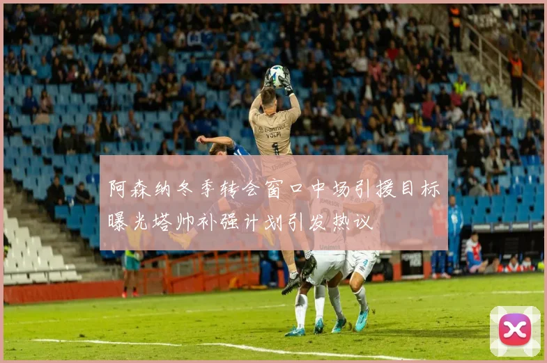 阿森纳冬季转会窗口中场引援目标曝光塔帅补强计划引发热议
