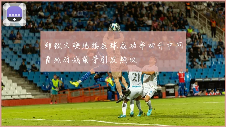 郑钦文硬地接发球成功率回升中网首轮对战前景引发热议